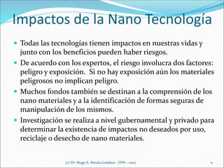 Impactos de la Nano Tecnología
 Todas las tecnologías tienen impactos en nuestras vidas y
junto con los beneficios pueden haber riesgos.
 De acuerdo con los expertos, el riesgo involucra dos factores:
peligro y exposición. Si no hay exposición aún los materiales
peligrosos no implican peligro.
 Muchos fondos también se destinan a la comprensión de los
nano materiales y a la identificación de formas seguras de
manipulación de los mismos.
 Investigación se realiza a nivel gubernamental y privado para
determinar la existencia de impactos no deseados por uso,
reciclaje o desecho de nano materiales.
(c) Dr. Hugo A. Banda Gamboa - EPN - 2007 11
 