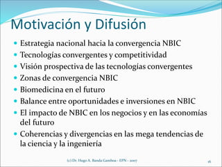 Motivación y Difusión
 Estrategia nacional hacia la convergencia NBIC
 Tecnologías convergentes y competitividad
 Visión prospectiva de las tecnologías convergentes
 Zonas de convergencia NBIC
 Biomedicina en el futuro
 Balance entre oportunidades e inversiones en NBIC
 El impacto de NBIC en los negocios y en las economías
del futuro
 Coherencias y divergencias en las mega tendencias de
la ciencia y la ingeniería
(c) Dr. Hugo A. Banda Gamboa - EPN - 2007 16
 