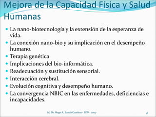 Mejora de la Capacidad Física y Salud
Humanas
 La nano-biotecnología y la extensión de la esperanza de
vida.
 La conexión nano-bio y su implicación en el desempeño
humano.
 Terapia genética
 Implicaciones del bio-informática.
 Readecuación y sustitución sensorial.
 Interacción cerebral.
 Evolución cognitiva y desempeño humano.
 La convergencia NBIC en las enfermedades, deficiencias e
incapacidades.
(c) Dr. Hugo A. Banda Gamboa - EPN - 2007 18
 
