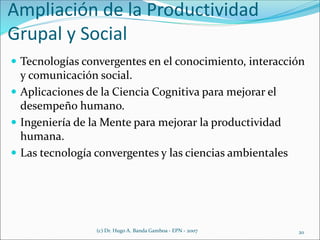Ampliación de la Productividad
Grupal y Social
 Tecnologías convergentes en el conocimiento, interacción
y comunicación social.
 Aplicaciones de la Ciencia Cognitiva para mejorar el
desempeño humano.
 Ingeniería de la Mente para mejorar la productividad
humana.
 Las tecnología convergentes y las ciencias ambientales
(c) Dr. Hugo A. Banda Gamboa - EPN - 2007 20
 