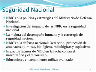 Seguridad Nacional
 NBIC en la política y estrategias del Ministerio de Defensa
Nacional.
 Investigación del impacto de las NBIC en la seguridad
nacional.
 La mejora del desempeño humano y la estrategia de
seguridad nacional
 NBIC en la defensa nacional: Detección, protección de
amenazas químicas, biológicas, radiológicas y explosivas.
 Impactos futuros de NBIC en la lucha contra el
narcotráfico y el terrorismo.
 Educación y entrenamiento militar avanzado.
(c) Dr. Hugo A. Banda Gamboa - EPN - 2007 21
 