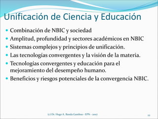 Unificación de Ciencia y Educación
 Combinación de NBIC y sociedad
 Amplitud, profundidad y sectores académicos en NBIC
 Sistemas complejos y principios de unificación.
 Las tecnologías convergentes y la visión de la materia.
 Tecnologías convergentes y educación para el
mejoramiento del desempeño humano.
 Beneficios y riesgos potenciales de la convergencia NBIC.
(c) Dr. Hugo A. Banda Gamboa - EPN - 2007 22
 