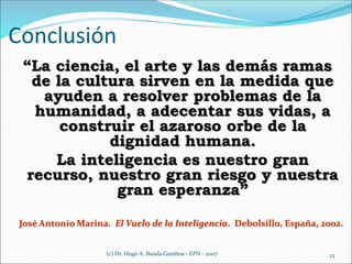 “La ciencia, el arte y las demás ramas
de la cultura sirven en la medida que
ayuden a resolver problemas de la
humanidad, a adecentar sus vidas, a
construir el azaroso orbe de la
dignidad humana.
La inteligencia es nuestro gran
recurso, nuestro gran riesgo y nuestra
gran esperanza”
José Antonio Marina. El Vuelo de la Inteligencia. Debolsillo, España, 2002.
23(c) Dr. Hugo A. Banda Gamboa - EPN - 2007
Conclusión
 