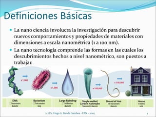 Definiciones Básicas
 La nano ciencia involucra la investigación para descubrir
nuevos comportamientos y propiedades de materiales con
dimensiones a escala nanométrica (1 a 100 nm).
 La nano tecnología comprende las formas en las cuales los
descubrimientos hechos a nivel nanométrico, son puestos a
trabajar.
(c) Dr. Hugo A. Banda Gamboa - EPN - 2007 4
 