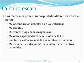 La nano escala
 Los materiales presentan propiedades diferentes a escala
nano:
 Mejor conducción del calor o de la electricidad.
 Más fuertes.
 Diferentes propiedades magnéticas.
 Mejoran las propiedades de reflexión de la luz.
 Cambio de colores a medida que cambian de tamaño.
 Mayor superficie disponible para interacción con otros
materiales.
(c) Dr. Hugo A. Banda Gamboa - EPN - 2007 5
 