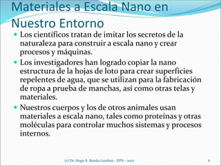 Materiales a Escala Nano en
Nuestro Entorno
 Los científicos tratan de imitar los secretos de la
naturaleza para construir a escala nano y crear
procesos y máquinas.
 Los investigadores han logrado copiar la nano
estructura de la hojas de loto para crear superficies
repelentes de agua, que se utilizan para la fabricación
de ropa a prueba de manchas, así como otras telas y
materiales.
 Nuestros cuerpos y los de otros animales usan
materiales a escala nano, tales como proteínas y otras
moléculas para controlar muchos sistemas y procesos
internos.
(c) Dr. Hugo A. Banda Gamboa - EPN - 2007 6
 