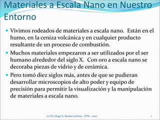 Materiales a Escala Nano en Nuestro
Entorno
 Vivimos rodeados de materiales a escala nano. Están en el
humo, en la ceniza volcánica y en cualquier producto
resultante de un proceso de combustión.
 Muchos materiales empezaron a ser utilizados por el ser
humano alrededor del siglo X. Con oro a escala nano se
decoraba piezas de vidrio y de cerámica.
 Pero tomó diez siglos más, antes de que se pudieran
desarrollar microscopios de alto poder y equipo de
precisión para permitir la visualización y la manipulación
de materiales a escala nano.
(c) Dr. Hugo A. Banda Gamboa - EPN - 2007 7
 