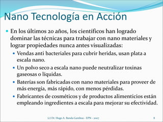 Nano Tecnología en Acción
 En los últimos 20 años, los científicos han logrado
dominar las técnicas para trabajar con nano materiales y
lograr propiedades nunca antes visualizadas:
 Vendas anti bacteriales para cubrir heridas, usan plata a
escala nano.
 Un polvo seco a escala nano puede neutralizar toxinas
gaseosas o líquidas.
 Baterías son fabricadas con nano materiales para proveer de
más energía, más rápido, con menos pérdidas.
 Fabricantes de cosméticos y de productos alimenticios están
empleando ingredientes a escala para mejorar su efectividad.
(c) Dr. Hugo A. Banda Gamboa - EPN - 2007 8
 