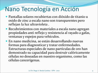 Nano Tecnología en Acción
 Pantallas solares recubiertas con dióxido de titanio u
oxido de zinc a escala nano son transparentes pero
reflejan la luz ultravioleta .
 Recubrimientos con materiales a escala nano agregan
propiedades anti reflejo y resistencia al rayado a gafas,
ventanas y espejos para vehículos.
 En nano medicina, se están desarrollando nuevas
formas para diagnosticar y tratar enfermedades.
Estructuras especiales de nano partículas de oro han
demostrado su capacidad para destruir calóricamente
células no deseadas en nuestro organismo, como las
células cancerígenas.
(c) Dr. Hugo A. Banda Gamboa - EPN - 2007 9
 