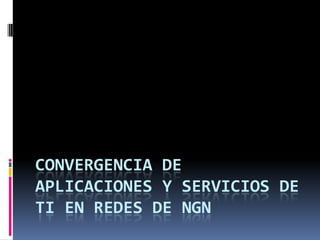 CONVERGENCIA DE
APLICACIONES Y SERVICIOS DE
TI EN REDES DE NGN
 