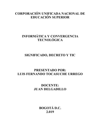 CORPORACIÓN UNIFICADA NACIONAL DE
EDUCACIÓN SUPERIOR
INFORMÁTICA Y CONVERGENCIA
TECNOLÓGICA
SIGNIFICADO, DECRETO Y TIC
PRESENTADO POR:
LUIS FERNANDO TOCASUCHE URREGO
DOCENTE:
JUAN DELGADILLO
BOGOTÁ D.C.
2.019
 