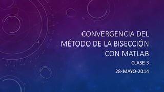 CONVERGENCIA DEL
MÉTODO DE LA BISECCIÓN
CON MATLAB
CLASE 3
28-MAYO-2014
 