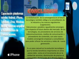 La Globalización de la convergencia en el futuro
tecnológico también obliga a la consolidación de
       la industria y los marcos regulatorios
                    (Legislación).
 Este proceso paralelo e igualmente convergen.
Con respecto al futuro dentro del mercado de las
   tecnologías, los proveedores de servicios de
 telecomunicaciones, medios de comunicación y
    proveedores de contenido, con este nuevo
  modelo convergente empiezan a consolidarse
para poder ofrecer los servicios y redes de nueva
                     generación.

 Es un paso natural en la evolución tecnológica
 que ha tenido beneficios importantes en otros
  países tales como en el incremento de en la
 calidad de servicios, disminución de precios al
 consumidor, disminución de la Brecha Digital.
 