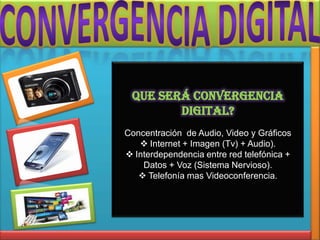 Que será convergencia
        Digital?
Concentración de Audio, Video y Gráficos
    Internet + Imagen (Tv) + Audio).
 Interdependencia entre red telefónica +
    Datos + Voz (Sistema Nervioso).
    Telefonía mas Videoconferencia.
 