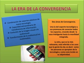 Dos áreas de Convergencia.

 Una la del soporte tecnológica y
 sus promesas de conectar todos
  los espacios, creando desde la
casa inteligente hasta la movilidad
             integrada.

       La otra, que es la más
relevante, está referida a los usos
que la gente les da; es decir como
  las personas se apropien de la
 tecnología y como esta incide en
          su objetividad.
 
