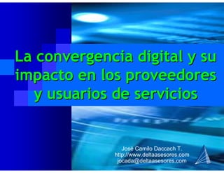 José Camilo Daccach T.
http://www.deltaasesores.com
jocada@deltaasesores.com
La convergencia digital y suLa convergencia digital y su
impacto en los proveedoresimpacto en los proveedores
y usuarios de serviciosy usuarios de servicios
 