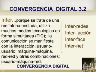 CONVERGENCIA DIGITAL 3.2
Inter-redes
Inter- acción
Inter-face
Inter-net
Inter…porque se trata de una
red interconectada, utiliza
muchos medios tecnológico en
forma simultánea (TIC); la
comunicación se manifiesta
con la interacción; usuario-
usuario, máquina-máquina,
red-red y otras combinaciones:
usuario-máquina-red.
CONVERGENCIA DIGITAL
Finkel© 2016
 