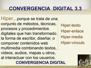 CONVERGENCIA DIGITAL 3.3
Hiper…porque se trata de una
conjunto de métodos, técnicas,
procesos y procedimientos
digitales que han transformado
la forma de escribir, diseñar, o
componer contenidos web
multimedia combinando textos,
videos, audios, mapas u otros,
al interactuar con los usuarios.
Hiper-texto
Hiper-enlace
Hiper-media
Hiper-vínculo
CONVERGENCIA DIGITAL
Finkel© 2016
 