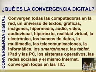¿QUÉ ES LA CONVERGENCIA DIGITAL?
Convergen todas las computadoras en la
red, un universo de textos, gráficas,
imágenes, hipermedia, audio, video,
audiovisual, hipertexto, realidad virtual, la
electrónica, los bancos de datos, la
multimedia, las telecomunicaciones, la
informática, los smartphones, las tablet,
iPad y las PC, los sistemas operativos, las
redes sociales y el mismo Internet,
convergen todos en las TIC.
CONVERGENCIADIGITAL
Finkel© 2016
 