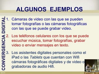 ALGUNOS EJEMPLOS
1. Cámaras de video con las que se pueden
tomar fotografías o las cámaras fotográficas
con las que se puede grabar video.
2. Los teléfonos celulares con los que se puede
escuchar música, tomar fotografías, grabar
video o enviar mensajes en texto.
3. Los asistentes digitales personales como el
iPad o las Tablets que cuentan con Wifi
cámaras fotográficas digitales y de video o
grabadoras de audio Hifi.
CONVERGENCIADIGITAL
Finkel© 2016
 