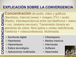  Escrituras digital
 Hipertextos
 Hiperenlaces
 Esfera tecnológica
 Aplicaciones multimedia
 Ciberespacio
 Medios masivos
 Internautas
 Software
 Hipermedia
CONVERGENCIADIGITAL
EXPLICACIÓN SOBRE LA CONVERGENCIA
Concentración de audio, video y gráficos
(Sentidos). Internet (www) + imagen (TV) + audio
(Radio). Interdependencia entre red telefónica + datos
+ voz (sistema nervioso). Transmisión binaria en:
alambres de cobre, fibra óptica u ondas radiofónicas.
Telefonía + videoconferencia. Multimedia.
Finkel© 2016
 