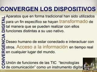 CONVERGEN LOS DISPOSITIVOS
Aparatos que en forma tradicional han sido utilizados
para un fin específico se hayan transformado de
tal manera que se pueden realizar con ellos
funciones distintas a su uso nativo.
Deseo humano de estar conectado e interactuar con
otros. Acceso a la información en tiempo real
en cualquier lugar del mundo.
Unión de funciones de las TIC “tecnologías
de comunicación” como un instrumento digital.
CONVERGENCIADIGITAL
Finkel© 2016
 
