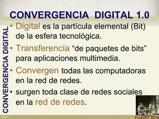 CONVERGENCIA DIGITAL 1.0
• Digital es la partícula elemental (Bit)
de la esfera tecnológica.
• Transferencia “de paquetes de bits”
para aplicaciones multimedia.
• Convergen todas las computadoras
en la red de redes.
• surgen toda clase de redes sociales
en la red de redes.
CONVERGENCIADIGITAL
Finkel© 2016
 