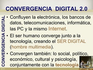 CONVERGENCIA DIGITAL 2.0
• Confluyen la electrónica, los bancos de
datos, telecomunicaciones, informática,
las PC y la mismo Internet.
• El ser humano converge junto a la
tecnología, creando el SER DIGITAL
(hombre multimedia).
• Convergen también: lo social, político,
económico, cultural y psicología,
conjuntamente con la tecnología.
CONVERGENCIADIGITAL
Finkel© 2016
 