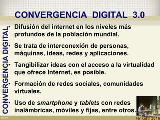 CONVERGENCIA DIGITAL 3.0
• Difusión del internet en los niveles más
profundos de la población mundial.
• Se trata de interconexión de personas,
máquinas, ideas, redes y aplicaciones.
• Tangibilizar ideas con el acceso a la virtualidad
que ofrece Internet, es posible.
• Formación de redes sociales, comunidades
virtuales.
• Uso de smartphone y tablets con redes
inalámbricas, móviles y fijas, entre otros.
CONVERGENCIADIGITAL
Finkel© 2016
 