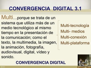 CONVERGENCIA DIGITAL 3.1
Multi-tecnología
Multi- medios
Multi-conexión
Multi-plataforma
Multi…porque se trata de un
sistema que utiliza más de un
medio tecnológico al mismo
tiempo en la presentación de
la comunicación; como el
texto, la multimedia, la imagen,
la animación, fotografía,
audiovisual, digital, vídeo y
sonido.
CONVERGENCIA DIGITAL
Finkel© 2016
 