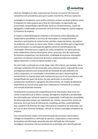 oficiosas, fidedignas ou não), responsável por fornecer um arsenal informacional
competitivo sem precedentes para quem souber encontrá-las, filtrá-las e aplicá-las.

A Inteligência Competitiva, como prática sistêmica, ao fazer uso deste ambiente online
e integrado em redes propicia que o fluxo de informações na organização seja
armazenado, compartilhado e beneficiado, de forma retroalimentativa, a partir de
agregações e colaborações provenientes tanto de fontes endógenas, quanto exógenas
às fronteiras da empresa.

A criação e a disponibilização de ambientes e ferramentas online adequadas aos
colaboradores possibilitam a rica troca de informações e o compartilhamento
interativo e participativo de conhecimento, opiniões e dados (primários, secundários
ou analíticos), com maior ou menor valor. Porém, o maior benefício para a organização
está na formação e na valorização dos agentes coletores e beneficiadores das
informações relevantes para o negócio, de cunho competitivo. Em outras palavras,
redes colaborativas internas (de projetos, temas, processos, etc) são importantes
ferramentas competitivas; mas desenvolver a habilidade de encontrar informações
relevantes nos diversos mecanismos de busca e ambientes/redes/comunidades
digitais disponíveis na Internet aberta também o são.

Por outro lado, a utilização de e-mails, blogs, wikis, RSS e fóruns, por exemplo, não se
restringe a ambientes fora da corporação; pelo contrário, devem, respondendo a uma
estratégia que detenha clara compreensão de finalidade de cada ambiente e da
cultura corporativa, ser incentivados e alimentados para que a disseminação de
conhecimento na empresa passe pela monitoria do que ocorre em seu entorno e seja
compartilhada com quem de direito. Ou seja, aprofundar os conceitos de
componentes reutilizáveis e agregáveis de conhecimento, em modelo de bibliotecas
proprietárias ou mesmo cloud, pode fazer a diferença no momento de se embasar
uma tomada de decisão relevante.

Paralelamente ao processo de compartilhamento de informações, deve-se ter em
mente a importância de se definir o escopo, abrangência, amplitude e periodicidade
das informações que realmente impactam a organização. A definição das necessidades
de informação deve compor, por stakeholder (ex. clientes, concorrentes, setores da
economia, etc) e por tema de interesse (ex. marketing, petróleo, sustentabilidade,
etc), o guideline de diretrizes do mapa informacional competitivo da corporação, que
por sua vez deve alimentar (endossar, reforçar ou revisar) a estratégia competitiva da
empresa.

Isso necessariamente implica numa sistematização dos processos relacionados à
Inteligência Competitiva e a definição de sponsors, responsáveis e matriz clientes-
fornecedores da informação, passando pela clara definição das informações
estratégicas necessárias e de seus processos de sustentação, até a identificação das


              Convergência | Melhores Análises, Melhores Insights        10
 