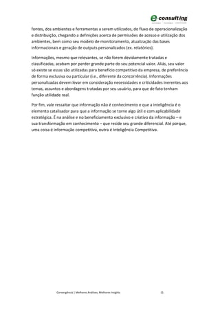 fontes, dos ambientes e ferramentas a serem utilizados, do fluxo de operacionalização
e distribuição, chegando a definições acerca de permissões de acesso e utilização dos
ambientes, bem como seu modelo de monitoramento, atualização das bases
informacionais e geração de outputs personalizados (ex. relatórios).

Informações, mesmo que relevantes, se não forem devidamente tratadas e
classificadas, acabam por perder grande parte do seu potencial valor. Aliás, seu valor
só existe se essas são utilizadas para benefício competitivo da empresa, de preferência
de forma exclusiva ou particular (i.e., diferente da concorrência). Informações
personalizadas devem levar em consideração necessidades e criticidades inerentes aos
temas, assuntos e abordagens tratadas por seu usuário, para que de fato tenham
função utilidade real.

Por fim, vale ressaltar que informação não é conhecimento e que a inteligência é o
elemento catalisador para que a informação se torne algo útil e com aplicabilidade
estratégica. É na análise e no beneficiamento exclusivo e criativo da informação – e
sua transformação em conhecimento – que reside seu grande diferencial. Até porque,
uma coisa é informação competitiva, outra é Inteligência Competitiva.




             Convergência | Melhores Análises, Melhores Insights       11
 