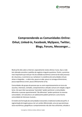 Compreendendo as Comunidades Online:
Orkut, Linked-in, Facebook, MySpace, Twitter,
                   Blogs, Foruns, Messenger...




Muito já foi dito sobre a Internet, especialmente nestes últimos 3 anos. Que a rede
tem alterado conceitos e padrões de negócios ninguém questiona. Porém, a premissa
mais importante que está por trás da validade econômico-comercial de todo processo
de e-business, e-commerce ou e-whatever é a existência de comunidades virtuais
ativas e integradas... e sobre elas, pouco se sabe, pouco se consegue dimensionar,
pouca experiência se tem, pouco efetivamente se faz.

Comunidades são grupos de pessoas que se unem espontaneamente em torno de
assuntos, interesses, vontades, comportamento e atitudes comuns em relação a algum
tema. Isto quer dizer que pessoas "parecidas" podem pertencer a comunidades
diferentes e pessoas aparentemente "tão diferentes" podem pertencer às mesmas
comunidades. Um executivo e um adolescente podem pertencer a uma mesma
comunidade de interesses musicais...

O mistério de formação de comunidades transcende a tradicional análise de perfis. A
segmentação de targets passa a ter um caráter diferenciado, uma vez que premissas
sócio-econômicas, geográficas e comportamentais não são mais suficientes; atitudes e

             Convergência | Melhores Análises, Melhores Insights     12
 