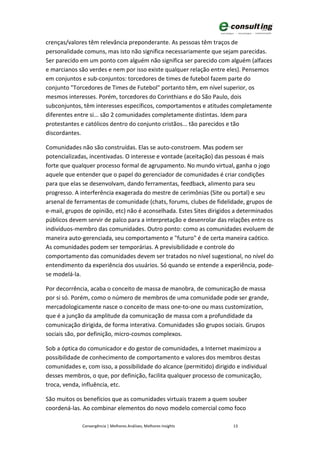 crenças/valores têm relevância preponderante. As pessoas têm traços de
personalidade comuns, mas isto não significa necessariamente que sejam parecidas.
Ser parecido em um ponto com alguém não significa ser parecido com alguém (alfaces
e marcianos são verdes e nem por isso existe qualquer relação entre eles). Pensemos
em conjuntos e sub-conjuntos: torcedores de times de futebol fazem parte do
conjunto "Torcedores de Times de Futebol" portanto têm, em nível superior, os
mesmos interesses. Porém, torcedores do Corinthians e do São Paulo, dois
subconjuntos, têm interesses específicos, comportamentos e atitudes completamente
diferentes entre si... são 2 comunidades completamente distintas. Idem para
protestantes e católicos dentro do conjunto cristãos... tão parecidos e tão
discordantes.

Comunidades não são construídas. Elas se auto-constroem. Mas podem ser
potencializadas, incentivadas. O interesse e vontade (aceitação) das pessoas é mais
forte que qualquer processo formal de agrupamento. No mundo virtual, ganha o jogo
aquele que entender que o papel do gerenciador de comunidades é criar condições
para que elas se desenvolvam, dando ferramentas, feedback, alimento para seu
progresso. A interferência exagerada do mestre de cerimônias (Site ou portal) e seu
arsenal de ferramentas de comunidade (chats, forums, clubes de fidelidade, grupos de
e-mail, grupos de opinião, etc) não é aconselhada. Estes Sites dirigidos a determinados
públicos devem servir de palco para a interpretação e desenrolar das relações entre os
indivíduos-membro das comunidades. Outro ponto: como as comunidades evoluem de
maneira auto-gerenciada, seu comportamento e "futuro" é de certa maneira caótico.
As comunidades podem ser temporárias. A previsibilidade e controle do
comportamento das comunidades devem ser tratados no nível sugestional, no nível do
entendimento da experiência dos usuários. Só quando se entende a experiência, pode-
se modelá-la.

Por decorrência, acaba o conceito de massa de manobra, de comunicação de massa
por si só. Porém, como o número de membros de uma comunidade pode ser grande,
mercadologicamente nasce o conceito de mass one-to-one ou mass customization,
que é a junção da amplitude da comunicação de massa com a profundidade da
comunicação dirigida, de forma interativa. Comunidades são grupos sociais. Grupos
sociais são, por definição, micro-cosmos complexos.

Sob a óptica do comunicador e do gestor de comunidades, a Internet maximizou a
possibilidade de conhecimento de comportamento e valores dos membros destas
comunidades e, com isso, a possibilidade do alcance (permitido) dirigido e individual
desses membros, o que, por definição, facilita qualquer processo de comunicação,
troca, venda, influência, etc.

São muitos os benefícios que as comunidades virtuais trazem a quem souber
coordená-las. Ao combinar elementos do novo modelo comercial como foco

              Convergência | Melhores Análises, Melhores Insights       13
 