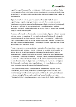 específico, capacidade de alinhar conteúdo e estratégias de comunicação, avaliação
interativa de benefício - conteúdo e serviços gerados pelos membros, acesso direto a
fornecedores e concorrentes e sentido comercial, elas tendem a aumentar o poder de
seus membros.

O potencial de lucro para os gestores de comunidades é derivado de fatores
específicos que suportam e proporcionam a expansão dos mercados tais como:
redução dos custos de pesquisa, elevação da propensão de compra, melhor qualidade
de targeting - definição de foco; personalização e geração de valor a produtos e
serviços já existentes; menor dependência de estruturas físicas; redução das barreiras
geográficas e desintermediação.

Várias são as formas de se aferir receitas em comunidades. Algumas delas são taxas de
assinatura, taxas de uso e taxas de membro (membership fee), taxas de entrega de
conteúdo e taxas de serviços. Devemos lembrar que a Internet criou a exigência do
grátis; portanto a estratégia de receitas deve ser muito bem analisada em termos do
que cada comunidade aceita, vê valor e entende por justo em pagar (mas esta é uma
discussão que não cabe neste artigo).

Para os vários gestores de comunidades, o que está realmente em jogo é quem será o
dono do cliente. Por um lado, o melhor meio de se tornar dono do cliente pode ser
dar-lhe condição de defesa perante fornecedores, oferecendo-lhe ferramentas
necessárias para aumentar seu poder de barganha. Este tipo de abordagem tende a
criar lealdade e confiança. Certamente, a evolução natural dos empreendimentos que
se destinam a potencializar comunidades será de evoluir de centros informacionais
para centros transacionais. O potencial de criação de valor deve basear-se na posse
das informações detalhadas sobre os perfis de uso e de transação da comunidade
como um todo e dos membros acumulados especificamente.

Enfim, o cenário da economia das redes é esse: volta a aldeias e grupos sociais
concentrados, mas reunidos, neste milênio, não mais por fatores herdados como
parentesco ou proximidade regional, mas sim por fatores de escolha, como desejos,
vontade e aceitação, fatores muito mais intangíveis e difíceis de se gerenciar.
Psicologia individual e sociologia passam a estar na agenda do dia dos negócios online.




              Convergência | Melhores Análises, Melhores Insights      14
 