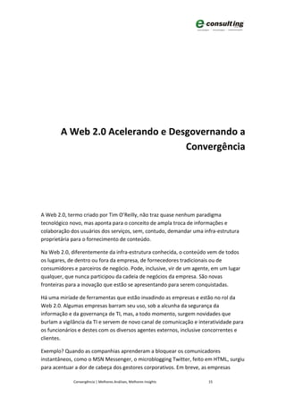 A Web 2.0 Acelerando e Desgovernando a
                                  Convergência




A Web 2.0, termo criado por Tim O’Reilly, não traz quase nenhum paradigma
tecnológico novo, mas aponta para o conceito de ampla troca de informações e
colaboração dos usuários dos serviços, sem, contudo, demandar uma infra-estrutura
proprietária para o fornecimento de conteúdo.

Na Web 2.0, diferentemente da infra-estrutura conhecida, o conteúdo vem de todos
os lugares, de dentro ou fora da empresa, de fornecedores tradicionais ou de
consumidores e parceiros de negócio. Pode, inclusive, vir de um agente, em um lugar
qualquer, que nunca participou da cadeia de negócios da empresa. São novas
fronteiras para a inovação que estão se apresentando para serem conquistadas.

Há uma miríade de ferramentas que estão invadindo as empresas e estão no rol da
Web 2.0. Algumas empresas barram seu uso, sob a alcunha da segurança da
informação e da governança de TI, mas, a todo momento, surgem novidades que
burlam a vigilância da TI e servem de novo canal de comunicação e interatividade para
os funcionários e destes com os diversos agentes externos, inclusive concorrentes e
clientes.

Exemplo? Quando as companhias aprenderam a bloquear os comunicadores
instantâneos, como o MSN Messenger, o microblogging Twitter, feito em HTML, surgiu
para acentuar a dor de cabeça dos gestores corporativos. Em breve, as empresas

             Convergência | Melhores Análises, Melhores Insights      15
 
