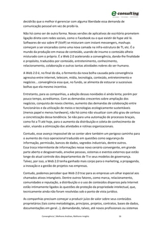 decidirão que o melhor é gerenciar com alguma liberdade essa demanda de
comunicação pessoal em vez de proibi-la.

Não há como ser de outra forma. Novas versões de aplicativos de escritório prometem
ligação direta com redes sociais, como o Facebook ou o que existir de hype até lá.
Softwares de voz sobre IP (VoIP) se misturam com instant messengers, mashups
começam a ser encarados como uma nova camada na infra-estrutura de TI, etc. É o
mundo da produção em massa de conteúdo, usando de insumo o conteúdo alheio
misturado com o próprio. É a Web 2.0 acelerando a convergência, dando-lhe finalidade
e propósito, traduzidos por conteúdo, entretenimento, conhecimento,
relacionamento, colaboração e outras tantas atividades nobres do ser-humano.

A Web 2.0 é, no final do dia, o fermento da nova bolha causada pela convergência
agressiva entre internet, telecom, mídia, tecnologia, conteúdo, entretenimento e
negócios... convergência essa que, no fundo, se alimenta de estourar a sucessivas
bolhas que ela mesmo incentiva.

Entretanto, para as companhias, a adoção dessas novidades é ainda lenta; porém por
pouco tempo, acreditamos. Com as demandas crescentes sobre ampliação dos
negócios, conquista de novos clientes, aumento das demandas de colaboração entre
funcionários e da utilização de meios e tecnologias ecologicamente sustentáveis
(menos papel e menos hardware), não há como não visualizar com alto grau de certeza
a concretização dessa tendência. Se não para uma automação de processos braçais,
como foi a TI até hoje, para o aumento da distribuição e coleta de conhecimento de
valor, visando a otimização das atividades e rotinas organizacionais.

Contudo, esse avanço impossível de se conter abre também um perigoso caminho para
o aumento do risco operacional traduzido em questões como segurança da
informação, permissão, bancos de dados, segredos industriais, dentre outros.
Essa troca intermitente de informações nesse novo cenário convergente, em grande
parte aberto e desgovernado, envolve pessoas, sistemas e eventos externos que estão
longe do atual controle dos departamentos de TI e seus modelos de governança.
Talvez, por isso, a Web 2.0 tenha ganhado mais corpo para o marketing, a propaganda,
a inovação e a gestão de projetos nas empresas.

Contudo, podemos perceber que Web 2.0 traz para as empresas um olhar especial aos
chamados ativos intangíveis. Dentre outros fatores, como marca, relacionamento,
comunidades e reputação, a distribuição e o uso de conteúdos dispersos pela Internet
estão intimamente ligados às questões de proteção da propriedade intelectual, que,
tecnicamente ainda não foram resolvidas sob o ponto de vista jurídico.

As companhias precisam começar a produzir juízo de valor sobre seus conteúdos
proprietários (tais como metodologias, princípios, projetos, contratos, bases de dados,
documentações em geral...); demandando, talvez, até novos profissionais ou sistemas

              Convergência | Melhores Análises, Melhores Insights      16
 