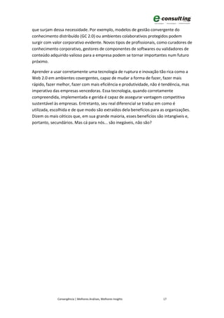 que surjam dessa necessidade. Por exemplo, modelos de gestão convergente do
conhecimento distribuído (GC 2.0) ou ambientes colaborativos protegidos podem
surgir com valor corporativo evidente. Novos tipos de profissionais, como curadores de
conhecimento corporativo, gestores de componentes de softwares ou validadores de
conteúdo adquirido valioso para a empresa podem se tornar importantes num futuro
próximo.

Aprender a usar corretamente uma tecnologia de ruptura e inovação tão rica como a
Web 2.0 em ambientes covergentes, capaz de mudar a forma de fazer, fazer mais
rápido, fazer melhor, fazer com mais eficiência e produtividade, não é tendência, mas
imperativo das empresas vencedoras. Essa tecnologia, quando corretamente
compreendida, implementada e gerida é capaz de assegurar vantagem competitiva
sustentável às empresas. Entretanto, seu real diferencial se traduz em como é
utilizada, escolhida e de que modo são extraídos dela benefícios para as organizações.
Dizem os mais céticos que, em sua grande maioria, esses benefícios são intangíveis e,
portanto, secundários. Mas cá para nós... são inegáveis, não são?




             Convergência | Melhores Análises, Melhores Insights       17
 