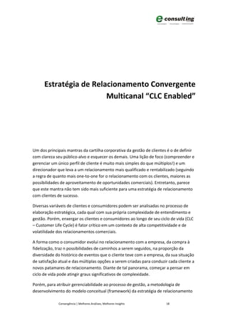 Estratégia de Relacionamento Convergente
                        Multicanal “CLC Enabled”




Um dos principais mantras da cartilha corporativa da gestão de clientes é o de definir
com clareza seu público-alvo e esquecer os demais. Uma lição de foco (compreender e
gerenciar um único perfil de cliente é muito mais simples do que múltiplos!) e um
direcionador que leva a um relacionamento mais qualificado e rentabilizado (seguindo
a regra de quanto mais one-to-one for o relacionamento com os clientes, maiores as
possibilidades de aproveitamento de oportunidades comerciais). Entretanto, parece
que este mantra não tem sido mais suficiente para uma estratégia de relacionamento
com clientes de sucesso.

Diversas variáveis de clientes e consumidores podem ser analisadas no processo de
elaboração estratégica, cada qual com sua própria complexidade de entendimento e
gestão. Porém, enxergar os clientes e consumidores ao longo de seu ciclo de vida (CLC
– Customer Life Cycle) é fator crítico em um contexto de alta competitividade e de
volatilidade dos relacionamentos comerciais.

A forma como o consumidor evolui no relacionamento com a empresa, da compra à
fidelização, traz n possibilidades de caminhos a serem seguidos, na proporção da
diversidade do histórico de eventos que o cliente teve com a empresa, da sua situação
de satisfação atual e das múltiplas opções a serem criadas para conduzir cada cliente a
novos patamares de relacionamento. Diante de tal panorama, começar a pensar em
ciclo de vida pode atingir graus significativos de complexidade.

Porém, para atribuir gerenciabilidade ao processo de gestão, a metodologia de
desenvolvimento do modelo conceitual (framework) da estratégia de relacionamento

              Convergência | Melhores Análises, Melhores Insights      18
 
