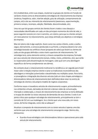 CLC enabled deve, entre suas etapas, clusterizar os grupos de clientes em função de
variáveis-chaves como os direcionadores estratégicos de relacionamento da empresa
(recência, freqüência, valor, nível de adoção, grau de utilização, comportamento de
compra, etc) e de seu momento de relacionamento (awareness, experimentação,
primeira compra, recompra, adoção, fidelidade, descontinuidade, etc).

Uma vez que tais grupos centrais de clientes foram criados e seus desejos e
necessidades identificados em cada um dos principais momentos do ciclo de vida, o
passo seguinte consiste em criar o caminho, um roteiro, para que os clientes atinjam
um novo patamar no relacionamento, que esteja alinhado aos objetivos e estratégias
da empresa.

Mas tal roteiro não é algo explícito. Assim como nos contos infantis, onde o coelho
segue, eternamente, a cenoura pendurada à sua frente, a empresa deverá criar uma
estratégia baseada nos artifícios-chave (proposta de valor) que levem os clientes de
cada um dos grupos definidos a estes níveis superiores de relacionamento. Tal
estratégia terá, como elemento central, o chassis competitivo da empresa, formado
por seus veículos de relacionamento (canais, mídias, meios, ambientes, etc), que serão
os responsáveis pela disseminação da mensagem, cada qual com uma abordagem
específica e de forma complementar aos demais.

No contexto atual, o relacionamento multicanal é a tendência a ser seguida para trazer
maior valor à relação empresa-cliente e sanar as tradicionais inconsistências das
abordagens e interações pulverizadas e desalinhadas nos múltiplos canais. Para tanto,
a convergência e integração dos diversos veículos (sob um claro chapéu estratégico e
direcionadores táticos de relacionamento bem definidos) deve estar no centro da
estratégia de clientes e do próprio modelo de negócio corporativo.

Conforme novos e inovadores veículos de relacionamento surgem, primordialmente
nos ambientes virtuais, derivados da Internet e demais redes de comunicação,
interação e colaboração, o chassis de relacionamento das empresas se torna defasado
e incapaz de atender às novas naturezas de demandas de seus clientes. E este é um
ponto crítico para qualquer estratégia de relacionamento, principalmente se tem o
conceito de CLC em sua modelagem. Se o cliente quer uma nova vida, em novos
canais, de forma integrada, como não se adequar?

Atualizar o composto de relacionamento com os novos veículos é apenas uma das
vertentes que uma estratégia de relacionamento convergente exige. Dentre eles,
destacamos:

   •   Guarda-chuva estratégico com direcionadores táticos e operacionais para cada
       veículo de relacionamento.




             Convergência | Melhores Análises, Melhores Insights      19
 