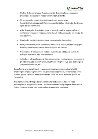 •   Modelo de Governança do Relacionamento, disseminado nas áreas com
       processos e atividades de relacionamento com o cliente.

   •   Fóruns, comitês, grupos de trabalhos e demais arquiteturas
       funcionais/matriciais para alinhamento, coordenação e integração das diversas
       ações de relacionamento.

   •   Visão de portfólio de soluções, onde as áreas de negócio possam definir o
       melhor mix veículos de relacionamento (canal, mídia, meio, etc) em função de
       seus objetivos.

   •   Atualização constante em termos de novos veículos (como dito).

   •   Atuação multicanal, onde cada mídia, meio, canal, veículo, etc tem seu papel
       estratégico claramente delimitado e integrado aos demais.

   •   Processos de BI apoiados por visão de clusterização e CLC para análise da
       evolução de clientes e do relacionamento.

   •   Indicadores adequados a uma visão convergente e multicanal, que mensurem o
       grau de utilização de inter-canais, seus fluxos e migrações, o grau de sinergia e
       complementariedade, etc.

Dessa forma, uma estratégia de relacionamento convergente, multicanal e CLC
enabled gera impacto significativos nos processos corporativos, demandando novos
skills de gestão e práticas de relacionamento, tanto nas áreas de frente quanto no
back-office.

Transformar uma estratégia de relacionamento tradicional nesta nova visão
estratégica não é algo trivial, mas é cada vez mais necessário para gerar experiências
únicas e diferenciadas e criar novos nichos de valor para a empresa.




              Convergência | Melhores Análises, Melhores Insights       20
 