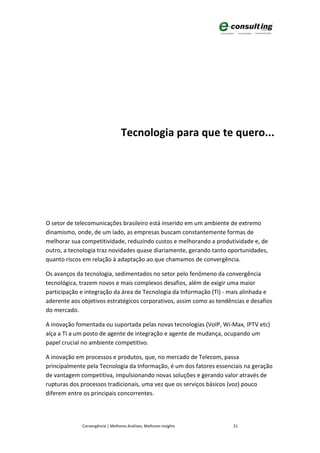 Tecnologia para que te quero...




O setor de telecomunicações brasileiro está inserido em um ambiente de extremo
dinamismo, onde, de um lado, as empresas buscam constantemente formas de
melhorar sua competitividade, reduzindo custos e melhorando a produtividade e, de
outro, a tecnologia traz novidades quase diariamente, gerando tanto oportunidades,
quanto riscos em relação à adaptação ao que chamamos de convergência.

Os avanços da tecnologia, sedimentados no setor pelo fenômeno da convergência
tecnológica, trazem novos e mais complexos desafios, além de exigir uma maior
participação e integração da área de Tecnologia da Informação (TI) - mais alinhada e
aderente aos objetivos estratégicos corporativos, assim como as tendências e desafios
do mercado.

A inovação fomentada ou suportada pelas novas tecnologias (VoIP, Wi-Max, IPTV etc)
alça a TI a um posto de agente de integração e agente de mudança, ocupando um
papel crucial no ambiente competitivo.

A inovação em processos e produtos, que, no mercado de Telecom, passa
principalmente pela Tecnologia da Informação, é um dos fatores essenciais na geração
de vantagem competitiva, impulsionando novas soluções e gerando valor através de
rupturas dos processos tradicionais, uma vez que os serviços básicos (voz) pouco
diferem entre os principais concorrentes.



             Convergência | Melhores Análises, Melhores Insights      21
 