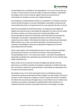 A proximidade entre a realidade de mercado/negócio e TI é crucial, uma vez que, por
um lado, a TI deve fornecer às áreas de negócio a visão das limitações e capacidades
tecnológicas, assim como as áreas de negócio mostrar às áreas técnicas as
necessidades de inovação e recursos que o negócio demanda.

As estratégias de competitividade começam a se estabelecer, em conjunto, buscando
critérios de diferenciações em serviços, flexibilidade e velocidade no lançamento de
novos produtos/serviços e no empacotamento de novas propostas de valor ao cliente.

Além das necessidades de alinhamento interno, as mudanças das estratégias de
negócio nas empresas levam à necessidade de integrações com toda uma nova cadeia
de valores, levando a um intenso processo de mudança tecnológica como
descentralização dos sistemas de informação, descentralização no processamento,
integrações, estruturação e automação de processos, foco no cliente externo
imperando acesso a dados e informações em tempo real, sistemas de personalização,
CRMs analíticos etc, ou seja, uma real compreensão e comprometimento com
resultados mercadológicos, apesar de sua posição de retaguarda nos níveis de
proximidade direta com clientes.

Porém, vale ressaltar a alta complexidade em que se insere o ambiente tecnológico
das empresas de Telecom, com centenas de sistemas, níveis discrepantes de
interoperabilidade entre si - em muitos casos, baixos -, constantes necessidades de
adequações de plataformas e aplicações para atendimento das normas emitidas pelos
órgãos regulatórios etc.

Neste cenário, torna-se essencial um plano estratégico que aborde o tema de
governança e as melhores soluções de arquitetura, propondo um modelo futuro que
seja mais flexível e aderente às novas demandas e necessidades da organização como
um todo (e do mercado em geral).

Na medida em que a TI se insere como agente ativo na estratégia da empresa,
melhorando o processo de planejamento das atividades com priorizações mais claras e
racionais e menos impositivas e urgentes, a área de TI passa não somente a trabalhar
na melhoria de seus processos de negócio atuais, mas também a buscar modelos mais
inovadores que auxiliem na geração de competitividade e diferenciação em um
ambiente altamente dinâmico e alicerçado fortemente em tecnologia e inovação.




             Convergência | Melhores Análises, Melhores Insights      22
 