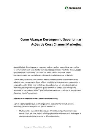 Como Alcançar Desempenho Superior nas
              Ações de Cross Channel Marketing




A possibilidade de meios que as empresas podem escolher ou combinar para melhor
se comunicarem com seus clientes tem crescido rapidamente na última década, desde
que os veículos tradicionais, tais como TV, Rádio e Mídia Impressa, foram
complementados por outros Canais e Ambientes, principalmente os digitais.

Essa mudança ocasionou um aumento da dificuldade das empresas em otimizar as
ações de suas campanhas online e offline, incluindo-se aí orçamentos, expectativas e
proporções. Além disso, esse vasto leque de opções criou um novo desafio para o
marketing das organizações: garantir que a informação correta seja entregue no
tempo certo e através da Mídia** preferida/mais adequada a cada perfil, segmento ou
cluster de cliente/consumidor.

Diferenças entre Multicanal e Cross-Channel Marketing

É preciso compreender que as diferenças entre cross-channel e multi-channel
marketing (ou multicanal) não são apenas semânticas.

   •   Multicanal é a capacidade de executar diferentes campanhas em diversas
       Mídias. Aqui, em tese, não há preocupação com a consistência da mensagem e
       nem com a coordenação entre as diferentes mídias.




             Convergência | Melhores Análises, Melhores Insights     23
 