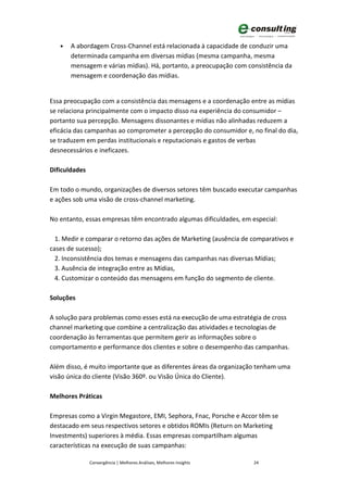 •   A abordagem Cross-Channel está relacionada à capacidade de conduzir uma
       determinada campanha em diversas mídias (mesma campanha, mesma
       mensagem e várias mídias). Há, portanto, a preocupação com consistência da
       mensagem e coordenação das mídias.


Essa preocupação com a consistência das mensagens e a coordenação entre as mídias
se relaciona principalmente com o impacto disso na experiência do consumidor –
portanto sua percepção. Mensagens dissonantes e mídias não alinhadas reduzem a
eficácia das campanhas ao comprometer a percepção do consumidor e, no final do dia,
se traduzem em perdas institucionais e reputacionais e gastos de verbas
desnecessários e ineficazes.

Dificuldades

Em todo o mundo, organizações de diversos setores têm buscado executar campanhas
e ações sob uma visão de cross-channel marketing.

No entanto, essas empresas têm encontrado algumas dificuldades, em especial:

  1. Medir e comparar o retorno das ações de Marketing (ausência de comparativos e
cases de sucesso);
  2. Inconsistência dos temas e mensagens das campanhas nas diversas Mídias;
  3. Ausência de integração entre as Mídias,
  4. Customizar o conteúdo das mensagens em função do segmento de cliente.

Soluções

A solução para problemas como esses está na execução de uma estratégia de cross
channel marketing que combine a centralização das atividades e tecnologias de
coordenação às ferramentas que permitem gerir as informações sobre o
comportamento e performance dos clientes e sobre o desempenho das campanhas.

Além disso, é muito importante que as diferentes áreas da organização tenham uma
visão única do cliente (Visão 360º. ou Visão Única do Cliente).

Melhores Práticas

Empresas como a Virgin Megastore, EMI, Sephora, Fnac, Porsche e Accor têm se
destacado em seus respectivos setores e obtidos ROMIs (Return on Marketing
Investments) superiores à média. Essas empresas compartilham algumas
características na execução de suas campanhas:

               Convergência | Melhores Análises, Melhores Insights   24
 