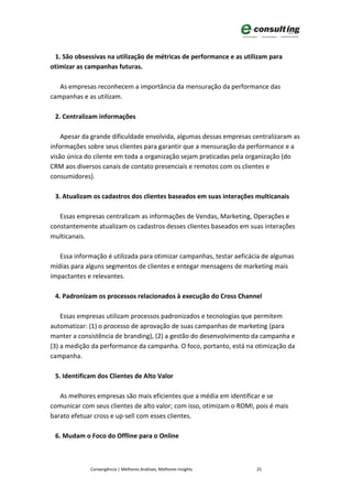 1. São obsessivas na utilização de métricas de performance e as utilizam para
otimizar as campanhas futuras.

   As empresas reconhecem a importância da mensuração da performance das
campanhas e as utilizam.

 2. Centralizam informações

    Apesar da grande dificuldade envolvida, algumas dessas empresas centralizaram as
informações sobre seus clientes para garantir que a mensuração da performance e a
visão única do cilente em toda a organização sejam praticadas pela organização (do
CRM aos diversos canais de contato presenciais e remotos com os clientes e
consumidores).

 3. Atualizam os cadastros dos clientes baseados em suas interações multicanais

   Essas empresas centralizam as informações de Vendas, Marketing, Operações e
constantemente atualizam os cadastros desses clientes baseados em suas interações
multicanais.

   Essa informação é utilizada para otimizar campanhas, testar aeficácia de algumas
mídias para alguns segmentos de clientes e entegar mensagens de marketing mais
impactantes e relevantes.

 4. Padronizam os processos relacionados à execução do Cross Channel

    Essas empresas utilizam processos padronizados e tecnologias que permitem
automatizar: (1) o processo de aprovação de suas campanhas de marketing (para
manter a consistência de branding), (2) a gestão do desenvolvimento da campanha e
(3) a medição da performance da campanha. O foco, portanto, está na otimização da
campanha.

 5. Identificam dos Clientes de Alto Valor

   As melhores empresas são mais eficientes que a média em identificar e se
comunicar com seus clientes de alto valor; com isso, otimizam o ROMI, pois é mais
barato efetuar cross e up-sell com esses clientes.

 6. Mudam o Foco do Offline para o Online



             Convergência | Melhores Análises, Melhores Insights      25
 
