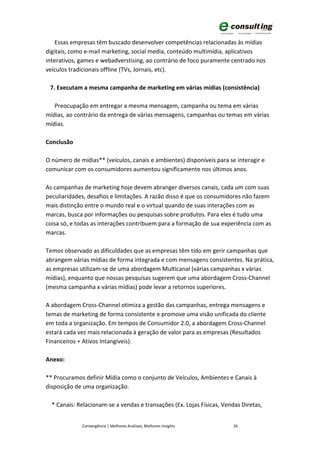 Essas empresas têm buscado desenvolver competências relacionadas às mídias
digitais, como e-mail marketing, social media, conteúdo multimídia, aplicativos
interativos, games e webadverstising, ao contrário de foco puramente centrado nos
veículos tradicionais offline (TVs, Jornais, etc).

 7. Executam a mesma campanha de marketing em várias mídias (consistência)

   Preocupação em entregar a mesma mensagem, campanha ou tema em várias
mídias, ao contrário da entrega de várias mensagens, campanhas ou temas em várias
mídias.

Conclusão

O número de mídias** (veículos, canais e ambientes) disponíveis para se interagir e
comunicar com os consumidores aumentou significamente nos últimos anos.

As campanhas de marketing hoje devem abranger diversos canais, cada um com suas
peculiaridades, desafios e limitações. A razão disso é que os consumidores não fazem
mais distinção entre o mundo real e o virtual quando de suas interações com as
marcas, busca por informações ou pesquisas sobre produtos. Para eles é tudo uma
coisa só, e todas as interações contribuem para a formação de sua experiência com as
marcas.

Temos observado as dificuldades que as empresas têm tido em gerir campanhas que
abrangem várias mídias de forma integrada e com mensagens consistentes. Na prática,
as empresas utilizam-se de uma abordagem Multicanal (várias campanhas x várias
mídias), enquanto que nossas pesquisas sugerem que uma abordagem Cross-Channel
(mesma campanha x várias mídias) pode levar a retornos superiores.

A abordagem Cross-Channel otimiza a gestão das campanhas, entrega mensagens e
temas de marketing de forma consistente e promove uma visão unificada do cliente
em toda a organização. Em tempos de Consumidor 2.0, a abordagem Cross-Channel
estará cada vez mais relacionada à geração de valor para as empresas (Resultados
Financeiros + Ativos Intangíveis).

Anexo:

** Procuramos definir Mídia como o conjunto de Veículos, Ambientes e Canais à
disposição de uma organização.

  * Canais: Relacionam-se a vendas e transações (Ex. Lojas Físicas, Vendas Diretas,


             Convergência | Melhores Análises, Melhores Insights       26
 