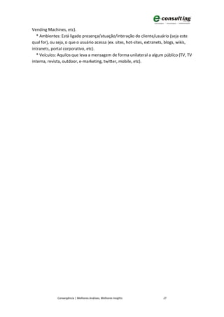 Vending Machines, etc).
  * Ambientes: Está ligado presença/atuação/interação do cliente/usuário (seja este
qual for), ou seja, o que o usuário acessa (ex. sites, hot-sites, extranets, blogs, wikis,
intranets, portal corporativo, etc).
  * Veículos: Aquilos que leva a mensagem de forma unilateral a algum público (TV, TV
interna, revista, outdoor, e-marketing, twitter, mobile, etc).




              Convergência | Melhores Análises, Melhores Insights        27
 