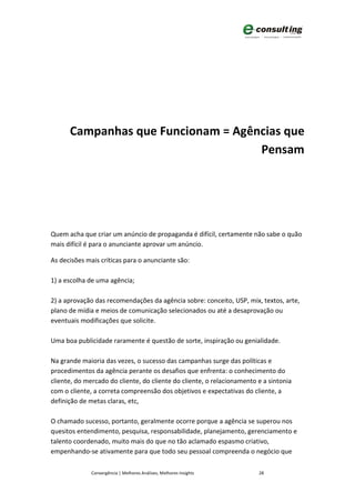 Campanhas que Funcionam = Agências que
                                    Pensam




Quem acha que criar um anúncio de propaganda é difícil, certamente não sabe o quão
mais difícil é para o anunciante aprovar um anúncio.

As decisões mais críticas para o anunciante são:

1) a escolha de uma agência;

2) a aprovação das recomendações da agência sobre: conceito, USP, mix, textos, arte,
plano de mídia e meios de comunicação selecionados ou até a desaprovação ou
eventuais modificações que solicite.

Uma boa publicidade raramente é questão de sorte, inspiração ou genialidade.

Na grande maioria das vezes, o sucesso das campanhas surge das políticas e
procedimentos da agência perante os desafios que enfrenta: o conhecimento do
cliente, do mercado do cliente, do cliente do cliente, o relacionamento e a sintonia
com o cliente, a correta compreensão dos objetivos e expectativas do cliente, a
definição de metas claras, etc,

O chamado sucesso, portanto, geralmente ocorre porque a agência se superou nos
quesitos entendimento, pesquisa, responsabilidade, planejamento, gerenciamento e
talento coordenado, muito mais do que no tão aclamado espasmo criativo,
empenhando-se ativamente para que todo seu pessoal compreenda o negócio que

              Convergência | Melhores Análises, Melhores Insights       28
 