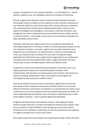 envolve a campanha em si. Sim, porque campanhas – e a criatividade em si – devem
atender a negócios reais, com obrigações reais de dar resultado no final do dia.

Para tal, a agência deve aprender a pensar sistemicamente (atualmente pensa de
forma aguda, focada na criação e em seu impacto). Ou seja, entender as pesquisas (o
que realmente indicam), a concorrência (quem são os atuais, potenciais, substitutos,
etc), estudando de que maneira aquela campanha pode ajudar o cliente em seus
objetivos estratégicos (mercadológicos, institucionais, comerciais, financeiros, etc),
entregando com clareza a proposta de valor da companhia (marca, produto, serviço)
ao cliente do cliente – o consumidor, assim como os erros cometidos no passado e as
lições aprendidas, dentre outros.

Entretanto, não basta que a agência determine seu escopo de necessidades de
informações disponíveis no mercado, na mídia e no cliente para poder planejar ou criar
uma campanha vencedora. Isso posto, a agência tem que saber exatamente quais
perguntas fazer ao anunciante e ser capaz de extrair o máximo de informações (as
certas, que importam) sobre o produto a ser anunciado. As perguntas exatas
dependerão do conhecimento que a agência (como organização) e seus profissionais
envolvidos (como time de projeto) tenham sobre o negócio do cliente e de toda a
indústria que envolve a atividade daquele cliente (sua cadeia de valor).

Surpreender o cliente com conhecimentos que ele pode ou não saber sobre o seu
negócio geralmente ocasiona uma experiência positiva no cliente. Estes
conhecimentos, além de marcar um ponto positivo junto ao cliente, irão alimentar as
áreas de marketing, planejamento, mídia, comunicação e arte da agência de
informações de valor, base para o trabalho criativo.

Esse tipo de postura consultiva mostra ao cliente que a agência não está somente
preocupada em fazer campanhas memoráveis no âmbito criativo ou em acumular
prêmios em festivais e amontoá-los nas prateleiras na sala do diretor de criação. O que
o cliente quer é ver os seus produtos saindo das prateleiras dos pontos de vendas, sua
marca resplandecendo seus atributos, seus consumidores colaborando com as redes
sociais ligadas à empresa... é esse o papel da agência de publicidade.

As agências de hoje precisam estar dispostas a deixar o velho egoway of doing
business de lado ainda mais e conceder prioridade aos interesses de seu cliente, antes
dos seus próprios. Função finalidade é nome do jogo para esses novos criativos.
Compromisso com resultados e vendas deve vir antes do compromisso com o glamour.
Se a agência conseguir fazer as duas coisas, ótimo.

Outro ponto importante é que também não se pode deixar de lado o mérito do cliente


              Convergência | Melhores Análises, Melhores Insights       29
 